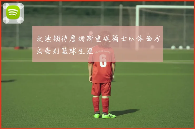 麦迪期待詹姆斯重返骑士以体面方式告别篮球生涯