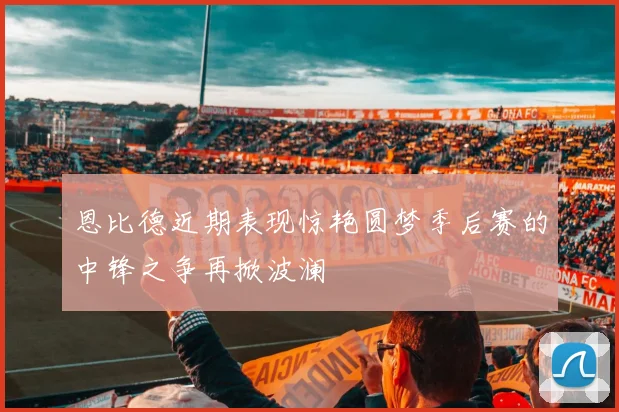 恩比德近期表现惊艳圆梦季后赛的中锋之争再掀波澜